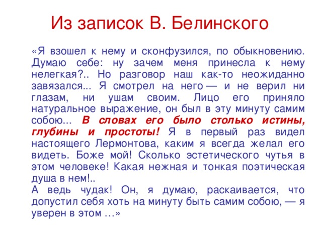 Из записок В. Белинского  «Я взошел к нему и сконфузился, по обыкновению. Думаю себе: ну зачем меня принесла к нему нелегкая?.. Но разговор наш как-то неожиданно завязался... Я смотрел на него — и не верил ни глазам, ни ушам своим. Лицо его приняло натуральное выражение, он был в эту минуту самим собою... В словах его было столько истины, глубины и простоты! Я в первый раз видел настоящего Лермонтова, каким я всегда желал его видеть. Боже мой! Сколько эстетического чутья в этом человеке! Какая нежная и тонкая поэтическая душа в нем!..  А ведь чудак! Он, я думаю, раскаивается, что допустил себя хоть на минуту быть самим собою, — я уверен в этом …» 