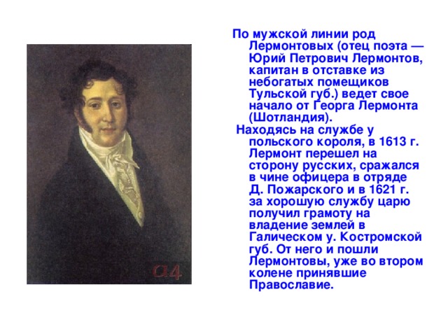 По мужской линии род Лермонтовых (отец поэта — Юрий Петрович Лермонтов, капитан в отставке из небогатых помещиков Тульской губ.) ведет свое начало от Георга Лермонта (Шотландия).  Находясь на службе у польского короля, в 1613 г. Лермонт перешел на сторону русских, сражался в чине офицера в отряде Д. Пожарского и в 1621 г. за хорошую службу царю получил грамоту на владение землей в Галическом у. Костромской губ. От него и пошли Лермонтовы, уже во втором колене принявшие Православие. 