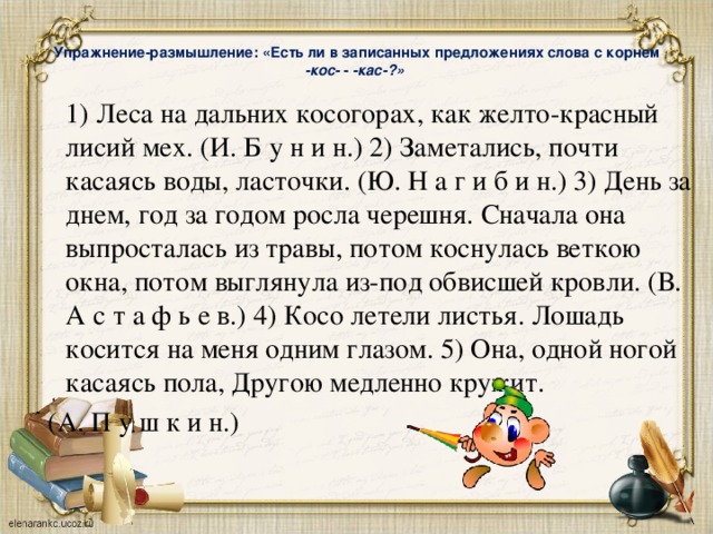  Упражнение-размышление: «Есть ли в записанных предложениях слова с корнем -кос- - -кас-?»    1) Леса на дальних косогорах, как желто-красный  лисий мех. (И. Б у н и н.) 2) Заметались, почти касаясь воды, ласточки. (Ю. Н а г и б и н.) 3) День за днем, год за годом росла черешня. Сначала она выпросталась из травы, потом коснулась веткою окна, потом выглянула из-под обвисшей кровли. (В. А с т а ф ь е в.) 4) Косо летели листья. Лошадь косится на меня одним глазом. 5) Она, одной ногой касаясь пола, Другою медленно кружит.  (А. П у ш к и н.) 