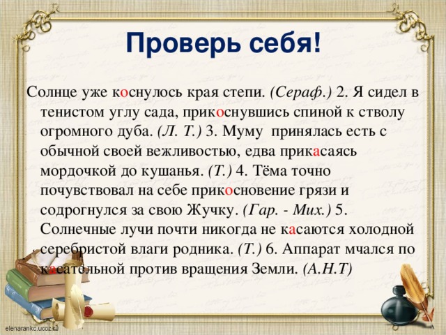 Проверь себя! Солнце уже к о снулось края степи. (Сераф.) 2. Я сидел в тенистом углу сада, прик о снувшись спиной к стволу огромного дуба. (Л. Т.) 3. Муму принялась есть с обычной своей вежливостью, едва прик а саясь мордочкой до кушанья. (Т.) 4. Тёма точно почувствовал на себе прик о сновение грязи и содрогнулся за свою Жучку. (Гар. - Мих.) 5. Солнечные лучи почти никогда не к а саются холодной серебристой влаги родника. (Т.) 6. Аппарат мчался по к а сательной против вращения Земли. (А.Н.Т) 