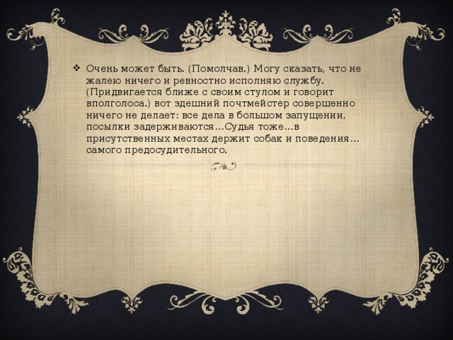 Очень может быть. (Помолчав.) Могу сказать, что не жалею ничего и ревностно исполняю службу. (Придвигается ближе с своим стулом и говорит вполголоса.) вот здешний почтмейстер совершенно ничего не делает: все дела в большом запущении, посылки задерживаются…Судья тоже…в присутственных местах держит собак и поведения…самого предосудительного.   
