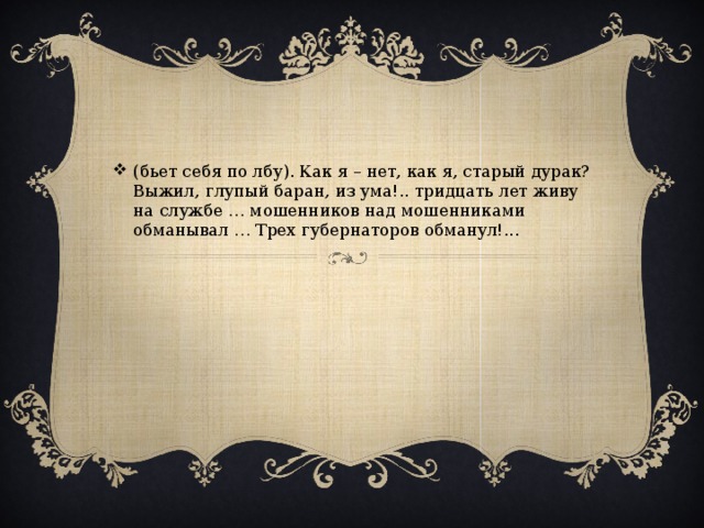 (бьет себя по лбу). Как я – нет, как я, старый дурак? Выжил, глупый баран, из ума!.. тридцать лет живу на службе … мошенников над мошенниками обманывал … Трех губернаторов обманул!...
