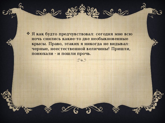 Я как будто предчувствовал: сегодня мне всю ночь снились какие-то две необыкновенные крысы. Право, этаких я никогда не видывал: черные, неестественной величины! Пришли, понюхали - и пошли прочь.