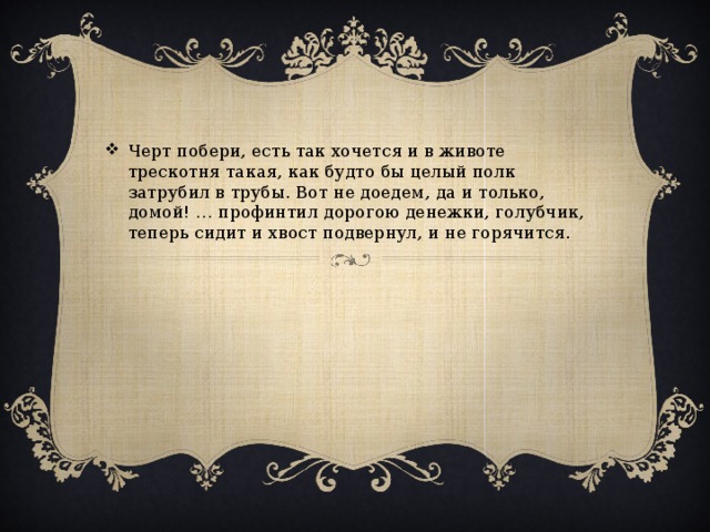 Черт побери, есть так хочется и в животе трескотня такая, как будто бы целый полк затрубил в трубы. Вот не доедем, да и только, домой! … профинтил дорогою денежки, голубчик, теперь сидит и хвост подвернул, и не горячится.