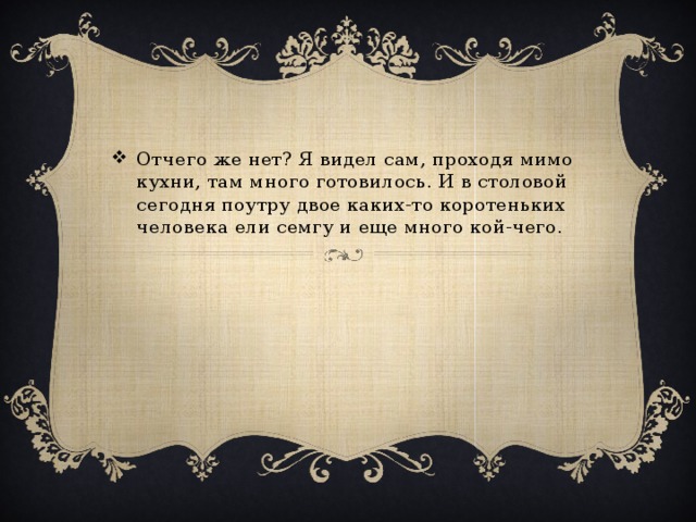Отчего же нет? Я видел сам, проходя мимо кухни, там много готовилось. И в столовой сегодня поутру двое каких-то коротеньких человека ели семгу и еще много кой-чего.