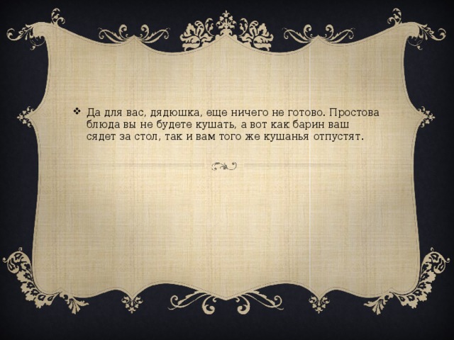 Да для вас, дядюшка, еще ничего не готово. Простова блюда вы не будете кушать, а вот как барин ваш сядет за стол, так и вам того же кушанья отпустят.