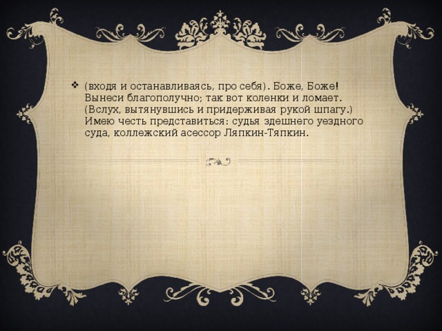 (входя и останавливаясь, про себя). Боже, Боже! Вынеси благополучно; так вот коленки и ломает. (Вслух, вытянувшись и придерживая рукой шпагу.) Имею честь представиться: судья здешнего уездного суда, коллежский асессор Ляпкин-Тяпкин.