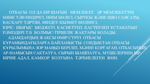 Отбасы- ол да бір шағын мемлекет. Әр мемлекеттің  өзіне тән өндірісі, өнім бөлісі, сыртқы және ішкі саясаты, басқару тәртібі, міндет-қызмет бөлінісі,  кіріс- шығыс бюджеті, қасиеттеп, қастерлеп ұстанатын рәміздері т.б болмыс-тіршілік жақтары болады.  Адамдардың жақсы өмір сүруі отбасы құрамындағыларға байланысты. Сондықтан отбасы құрылымына зор маңыз беріліп, мәнін қорғаған, отбасының ар-намысын сақтауға, сырын шашпауға, мүшелерінің бір-біріне адал, қамқор болуына тәрбиелеген жөн.