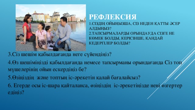 Рефлексия  1.Сіздің ойыңызша, Сіз неден қатты әсер алдыңыз?  2.Тапсырмаларды орындауда сізге не көмек болды, керісінше, қандай кедергілер болды?   3.Сіз шешім қабылдағанда неге сүйендіңіз? 4.Өз шешіміңізді қабылдағанда немесе тапсырманы орындағанда Сіз топ мүшелерінің ойын ескердіңіз бе? 5.Өзіңіздің және топтың іс-әрекетін қалай бағалайсыз? 6. Егерде осы іс-шара қайталанса, өзіңіздің іс-әрекетіңізде нені өзгертер едіңіз?