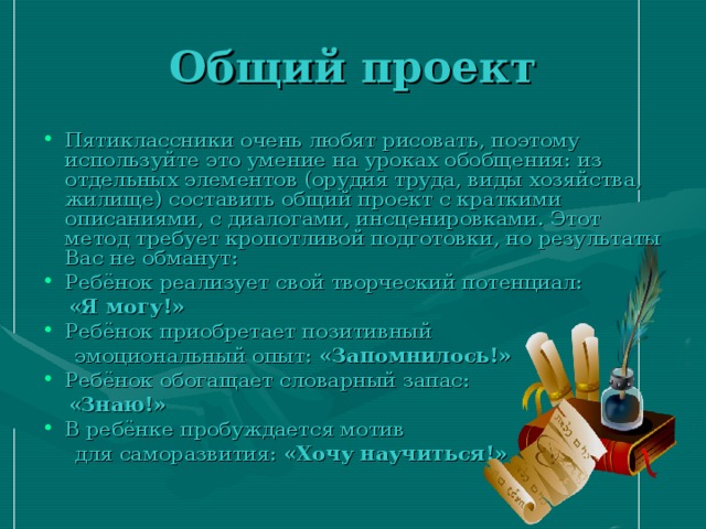 Общий проект Пятиклассники очень любят рисовать, поэтому используйте это умение на уроках обобщения: из отдельных элементов (орудия труда, виды хозяйства, жилище) составить общий проект с краткими описаниями, с диалогами, инсценировками. Этот метод требует кропотливой подготовки, но результаты Вас не обманут: Ребёнок реализует свой творческий потенциал:  «Я могу!» Ребёнок приобретает позитивный  эмоциональный опыт: «Запомнилось!» Ребёнок обогащает словарный запас:  «Знаю!» В ребёнке пробуждается мотив  для саморазвития: «Хочу научиться!» 