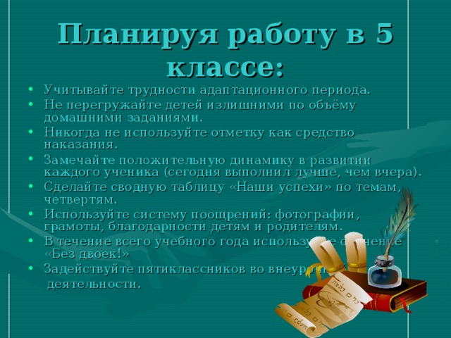 Планируя работу в 5 классе: Учитывайте трудности адаптационного периода. Не перегружайте детей излишними по объёму домашними заданиями. Никогда не используйте отметку как средство наказания. Замечайте положительную динамику в развитии каждого ученика (сегодня выполнил лучше, чем вчера). Сделайте сводную таблицу «Наши успехи» по темам, четвертям. Используйте систему поощрений: фотографии, грамоты, благодарности детям и родителям. В течение всего учебного года используйте обучение «Без двоек!» Задействуйте пятиклассников во внеурочной  деятельности. 