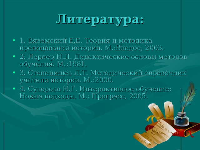 Литература: 1. Вяземский Е.Е. Теория и методика преподавания истории. М.:Владос, 2003. 2. Лернер И.Л. Дидактические основы методов обучения. М.:1981. 3. Степанищев Л.Т. Методический справочник учителя истории. М.:2000. 4. Суворова Н.Г. Интерактивное обучение: Новые подходы. М.: Прогресс, 2005. 