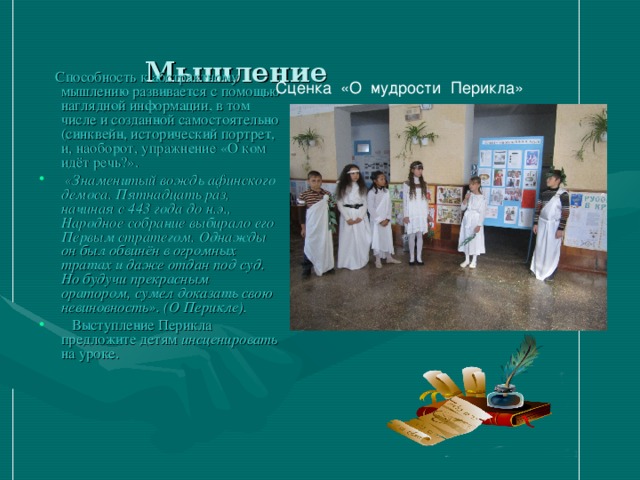  Мышление   Способность к абстрактному мышлению развивается с помощью наглядной информации, в том числе и созданной самостоятельно (синквейн, исторический портрет, и, наоборот, упражнение «О ком идёт речь?».  «Знаменитый вождь афинского демоса. Пятнадцать раз, начиная с 443 года до н.э., Народное собрание выбирало его Первым стратегом. Однажды он был обвинён в огромных тратах и даже отдан под суд. Но будучи прекрасным оратором, сумел доказать свою невиновность». (О Перикле).  Выступление Перикла предложите детям инсценировать на уроке. Сценка «О мудрости Перикла» 
