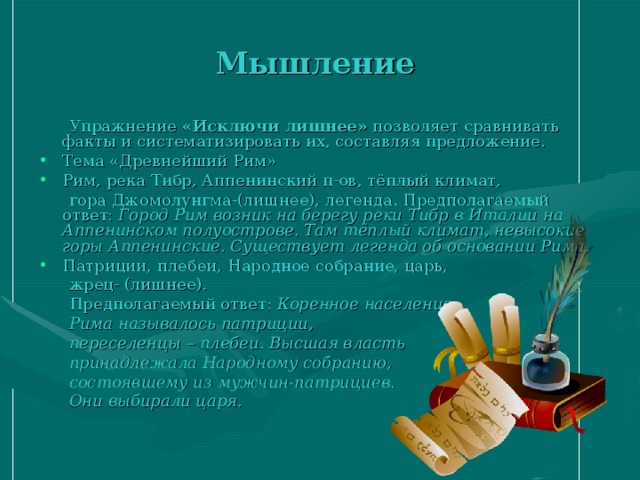 Мышление  Упражнение «Исключи лишнее» позволяет сравнивать факты и систематизировать их, составляя предложение. Тема «Древнейший Рим» Рим, река Тибр, Аппенинский п-ов, тёплый климат,  гора Джомолунгма-(лишнее), легенда. Предполагаемый ответ: Город Рим возник на берегу реки Тибр в Италии на Аппенинском полуострове. Там тёплый климат, невысокие горы Аппенинские. Существует легенда об основании Рима. Патриции, плебеи, Народное собрание, царь,  жрец- (лишнее).  Предполагаемый ответ: Коренное население  Рима называлось патриции,  переселенцы – плебеи. Высшая власть  принадлежала Народному собранию,  состоявшему из мужчин-патрициев.  Они выбирали царя. 