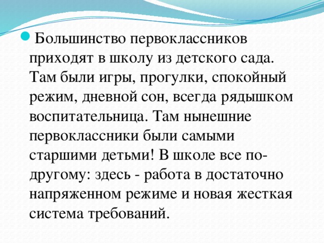 Большинство первоклассников приходят в школу из детского сада. Там были игры, прогулки, спокойный режим, дневной сон, всегда рядышком воспитательница. Там нынешние первоклассники были самыми старшими детьми! В школе все по-другому: здесь - работа в достаточно напряженном режиме и новая жесткая система требований. 