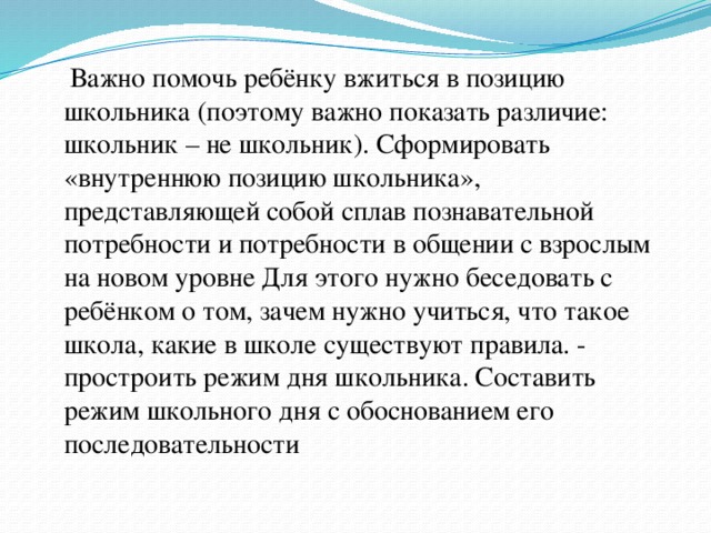  Важно помочь ребёнку вжиться в позицию школьника (поэтому важно показать различие: школьник – не школьник). Сформировать «внутреннюю позицию школьника», представляющей собой сплав познавательной потребности и потребности в общении с взрослым на новом уровне Для этого нужно беседовать с ребёнком о том, зачем нужно учиться, что такое школа, какие в школе существуют правила. - простроить режим дня школьника. Составить режим школьного дня с обоснованием его последовательности 