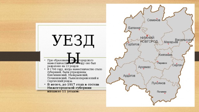 УЕЗДЫ При образовании Нижегородского наместничества в 1779 году оно был разделено на 13 уездов В 1796 году, когда наместничество стало губернией, были упразднены Княгининский, Макарьевский, Починковский, Пьянскоперевозский и Сергачский уезды. В итоге, до 1917 года в состав Нижегородской губернии входило 11 уездов: 