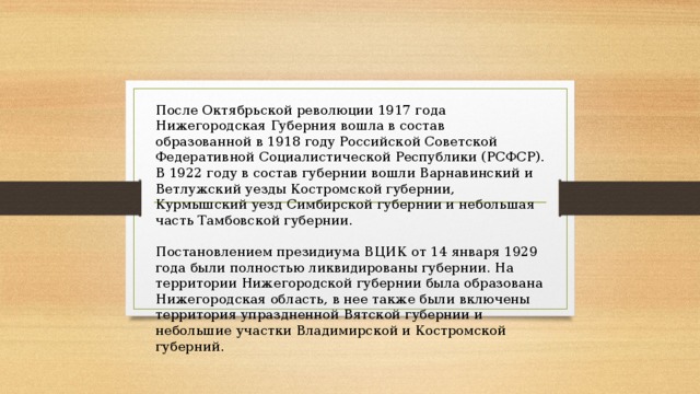 После Октябрьской революции 1917 года Нижегородская Губерния вошла в состав образованной в 1918 году Российской Советской Федеративной Социалистической Республики (РСФСР). В 1922 году в состав губернии вошли Варнавинский и Ветлужский уезды Костромской губернии, Курмышский уезд Симбирской губернии и небольшая часть Тамбовской губернии. Постановлением президиума ВЦИК от 14 января 1929 года были полностью ликвидированы губернии. На территории Нижегородской губернии была образована Нижегородская область, в нее также были включены территория упраздненной Вятской губернии и небольшие участки Владимирской и Костромской губерний. 