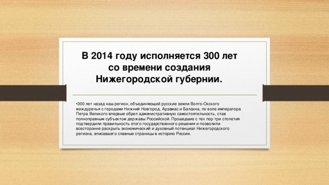 В 2014 году исполняется 300 лет со времени создания Нижегородской губернии.  300 лет назад наш регион, объединяющий русские земли Волго-Окского междуречья с городами Нижний Новгород, Арзамас и Балахна, по воле императора Петра Великого впервые обрел административную самостоятельность, став полноправным субъектом державы Российской. Прошедшие с тех пор три столетия подтвердили правильность этого государственного решения и позволили всесторонне раскрыть экономический и духовный потенциал Нижегородского региона, вписавшего славные страницы в историю России. 