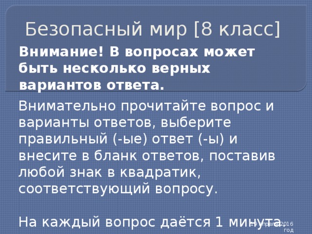 Безопасный мир [8 класс] Внимание! В вопросах может быть несколько верных вариантов ответа. Внимательно прочитайте вопрос и варианты ответов, выберите правильный (-ые) ответ (-ы) и внесите в бланк ответов, поставив любой знак в квадратик, соответствующий вопросу. На каждый вопрос даётся 1 минута. 19 апреля 2016 год