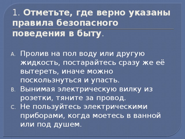 1. Отметьте, где верно указаны правила безопасного поведения в быту . Пролив на пол воду или другую жидкость, постарайтесь сразу же её вытереть, иначе можно поскользнуться и упасть. Вынимая электрическую вилку из розетки, тяните за провод. Не пользуйтесь электрическими приборами, когда моетесь в ванной или под душем.