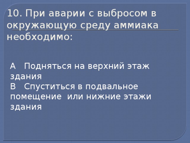 10. При аварии с выбросом в окружающую среду аммиака необходимо: А Подняться на верхний этаж здания В Спуститься в подвальное помещение или нижние этажи здания