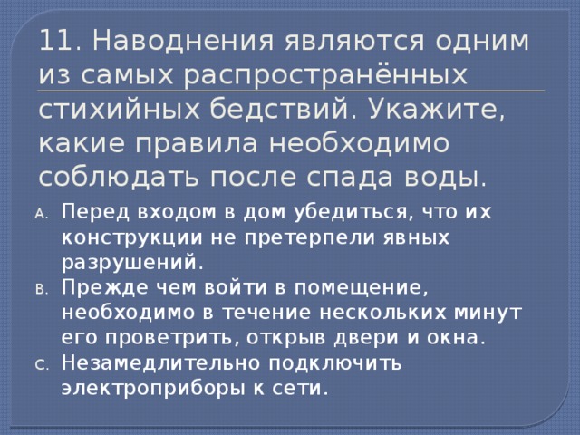 11. Наводнения являются одним из самых распространённых стихийных бедствий. Укажите, какие правила необходимо соблюдать после спада воды. Перед входом в дом убедиться, что их конструкции не претерпели явных разрушений. Прежде чем войти в помещение, необходимо в течение нескольких минут его проветрить, открыв двери и окна. Незамедлительно подключить электроприборы к сети.