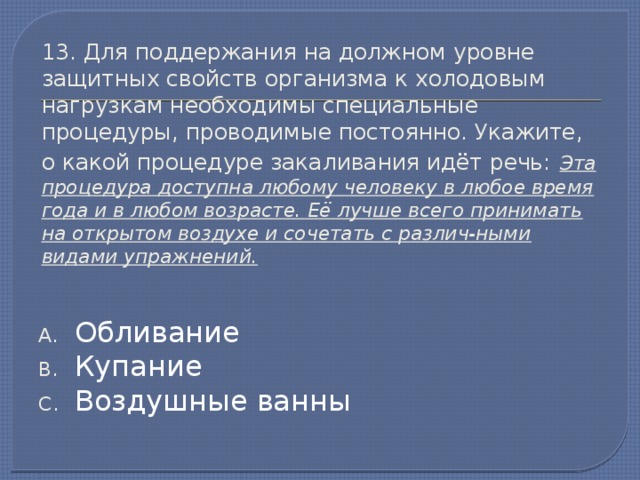 13. Для поддержания на должном уровне защитных свойств организма к холодовым нагрузкам необходимы специальные процедуры, проводимые постоянно. Укажите, о какой процедуре закаливания идёт речь:  Эта процедура доступна любому человеку в любое время года и в любом возрасте. Её лучше всего принимать на открытом воздухе и сочетать с различ-ными видами упражнений. Обливание Купание Воздушные ванны