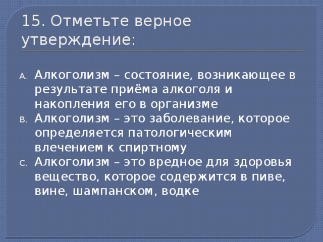 15. Отметьте верное утверждение: Алкоголизм – состояние, возникающее в результате приёма алкоголя и накопления его в организме Алкоголизм – это заболевание, которое определяется патологическим влечением к спиртному Алкоголизм – это вредное для здоровья вещество, которое содержится в пиве, вине, шампанском, водке