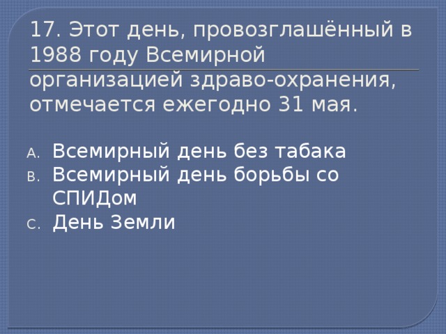 17. Этот день, провозглашённый в 1988 году Всемирной организацией здраво-охранения, отмечается ежегодно 31 мая. Всемирный день без табака Всемирный день борьбы со СПИДом День Земли