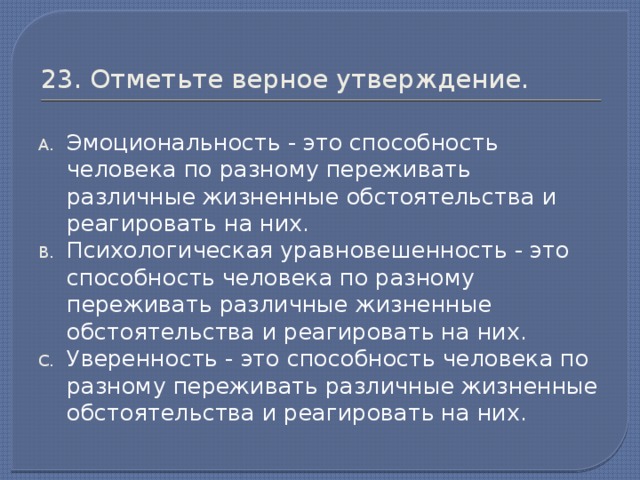 23. Отметьте верное утверждение. Эмоциональность - это способность человека по разному переживать различные жизненные обстоятельства и реагировать на них. Психологическая уравновешенность - это способность человека по разному переживать различные жизненные обстоятельства и реагировать на них. Уверенность - это способность человека по разному переживать различные жизненные обстоятельства и реагировать на них.
