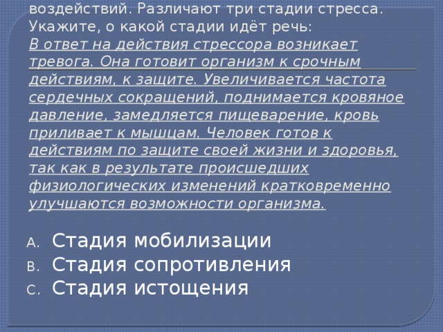 24. Стресс - это состояние напряжения, возникшее у человека под влиянием сильных воздействий. Различают три стадии стресса. Укажите, о какой стадии идёт речь:  В ответ на действия стрессора возникает тревога. Она готовит организм к срочным действиям, к защите. Увеличивается частота сердечных сокращений, поднимается кровяное давление, замедляется пищеварение, кровь приливает к мышцам. Человек готов к действиям по защите своей жизни и здоровья, так как в результате происшедших физиологических изменений кратковременно улучшаются возможности организма. Стадия мобилизации Стадия сопротивления Стадия истощения