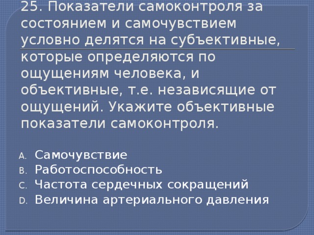 25. Показатели самоконтроля за состоянием и самочувствием условно делятся на субъективные, которые определяются по ощущениям человека, и объективные, т.е. независящие от ощущений. Укажите объективные показатели самоконтроля. Самочувствие Работоспособность Частота сердечных сокращений Величина артериального давления