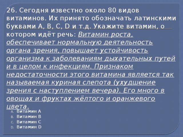 26. Сегодня известно около 80 видов витаминов. Их принято обозначать латинскими буквами А, В, С, D и т.д. Укажите витамин, о котором идёт речь: Витамин роста, обеспечивает нормальную деятельность органа зрения, повышает устойчивость организма к заболеваниям дыхательных путей и в целом к инфекциям. Признаком недостаточности этого витамина является так называемая куриная слепота (ухудшение зрения с наступлением вечера). Его много в овощах и фруктах жёлтого и оранжевого цвета. Витамин А Витамин В Витамин С Витамин D