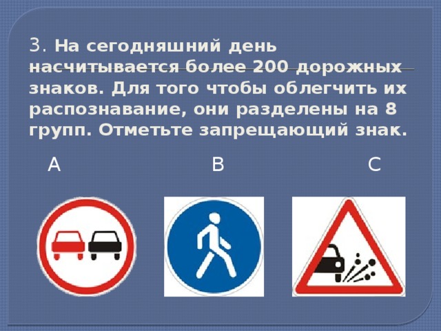 3. На сегодняшний день насчитывается более 200 дорожных знаков. Для того чтобы облегчить их распознавание, они разделены на 8 групп. Отметьте запрещающий знак. А В С