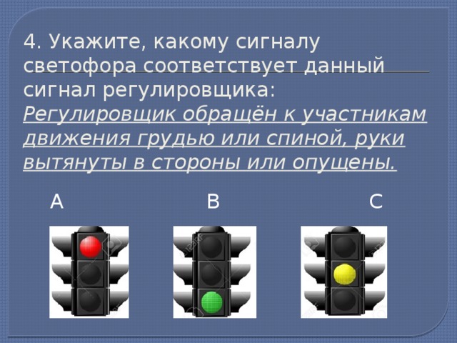 4. Укажите, какому сигналу светофора соответствует данный сигнал регулировщика:  Регулировщик обращён к участникам движения грудью или спиной, руки вытянуты в стороны или опущены. А В С