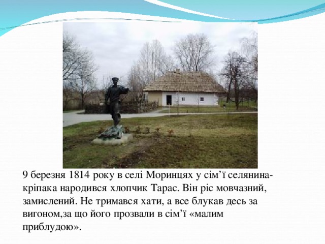 9 березня 1814 року в селі Моринцях у сім ’ ї селянина-кріпака народився хлопчик Тарас. Він ріс мовчазний, замислений. Не тримався хати, а все блукав десь за вигоном,за що його прозвали в сім ’ ї «малим приблудою».