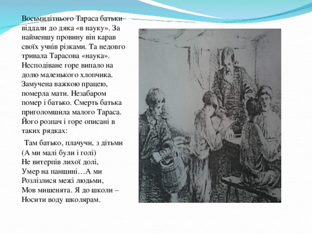 Восьмилітнього Тараса батьки віддали до дяка «в науку». За найменшу провину він карав своїх учнів різками. Та недовго тривала Тарасова «наука». Несподіване горе випало на долю маленького хлопчика. Замучена важкою працею, померла мати. Незабаром помер і батько. Смерть батька приголомшила малого Тараса. Його розпач і горе описані в таких рядках:  Там батько, плачучи, з дітьми (А ми малі були і голі) Не витерпів лихої долі, Умер на панщині…А ми Розлізлися межі людьми, Мов мишенята. Я до школи – Носити воду школярам.