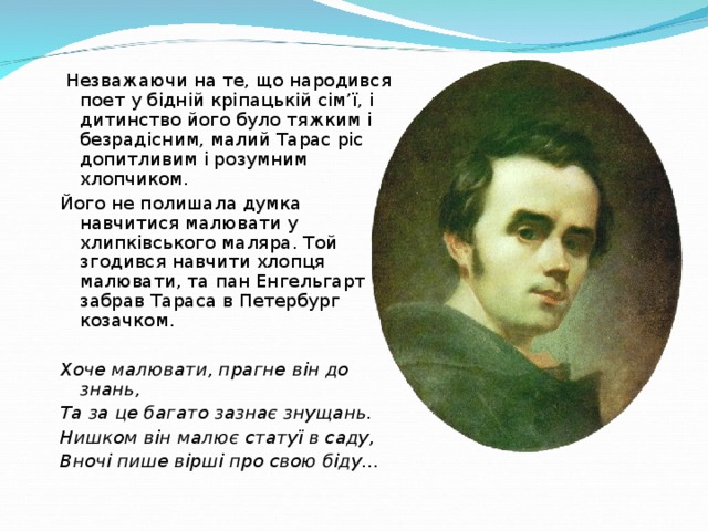Незважаючи на те, що народився поет у бідній кріпацькій сім’ї, і дитинство його було тяжким і безрадісним, малий Тарас ріс допитливим і розумним хлопчиком. Його не полишала думка навчитися малювати у хлипківського маляра. Той згодився навчити хлопця малювати, та пан Енгельгарт забрав Тараса в Петербург козачком. Хоче малювати, прагне він до знань, Та за це багато зазнає знущань. Нишком він малює статуї в саду, Вночі пише вірші про свою біду…