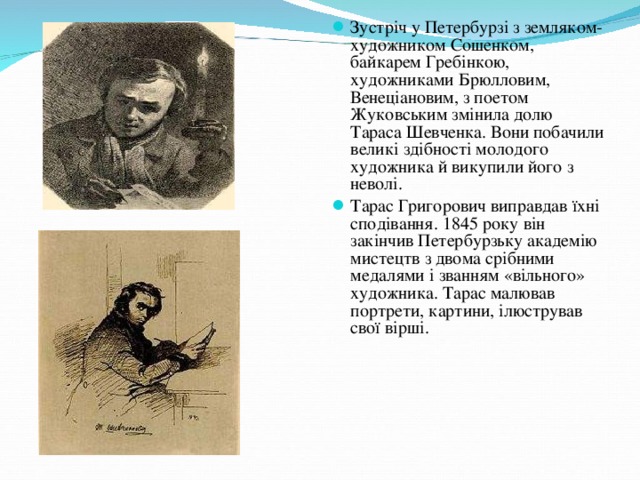 Зустріч у Петербурзі з земляком-художником Сошенком, байкарем Гребінкою, художниками Брюлловим, Венеціановим, з поетом Жуковським змінила долю Тараса Шевченка. Вони побачили великі здібності молодого художника й викупили його з неволі. Тарас Григорович виправдав їхні сподівання. 1845 року він закінчив Петербурзьку академію мистецтв з двома срібними медалями і званням «вільного» художника. Тарас малював портрети, картини, ілюстрував свої вірші.