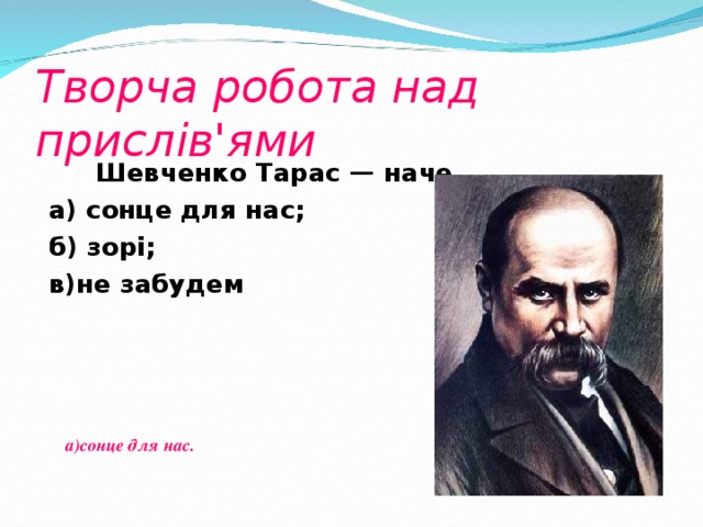 Творча робота над прислів'ями  Шевченко Тарас — наче...  а) сонце для нас; б) зорі; в)не забудем  а)сонце для нас.