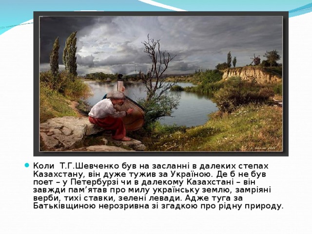 Коли Т.Г.Шевченко був на засланні в далеких степах Казахстану, він дуже тужив за Україною. Де б не був поет – у Петербурзі чи в далекому Казахстані – він завжди пам ’ ятав про милу українську землю, замріяні верби, тихі ставки, зелені левади. Адже туга за Батьківщиною нерозривна зі згадкою про рідну природу.