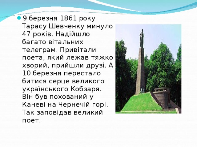 9 березня 1861 року Тарасу Шевченку минуло 47 років. Надійшло багато вітальних телеграм. Привітали поета, який лежав тяжко хворий, прийшли друзі. А 10 березня перестало битися серце великого українського Кобзаря. Він був похований у Каневі на Чернечій горі. Так заповідав великий поет.