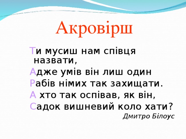 Акровірш Т и мусиш нам співця назвати, А дже умів він лиш один Р абів німих так захищати. А хто так оспівав, як він, С адок вишневий коло хати? Т и мусиш нам співця назвати, А дже умів він лиш один Р абів німих так захищати. А хто так оспівав, як він, С адок вишневий коло хати? Т и мусиш нам співця назвати, А дже умів він лиш один Р абів німих так захищати. А хто так оспівав, як він, С адок вишневий коло хати? Т и мусиш нам співця назвати, А дже умів він лиш один Р абів німих так захищати. А хто так оспівав, як він, С адок вишневий коло хати? Дмитро Білоус