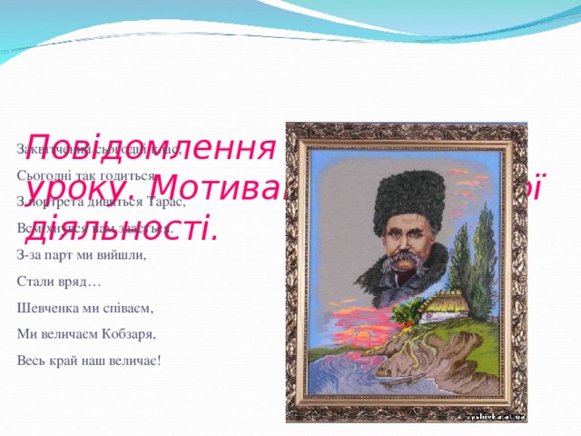 Повідомлення теми і мети уроку. Мотивація навчальної діяльності.   Закв ітчений сьогодні клас, Сьогодні так годиться, З портрета дивиться Тарас, Всміхнувся нам здається. З-за парт ми вийшли, Стали вряд… Шевченка ми співаєм, Ми величаєм Кобзаря, Весь край наш величає!