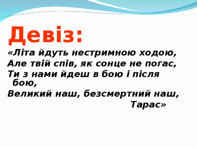 Девіз: «Літа йдуть нестримною ходою, Але твій спів, як сонце не погас, Ти з нами йдеш в бою і після бою, Великий наш, безсмертний наш,   Тарас»