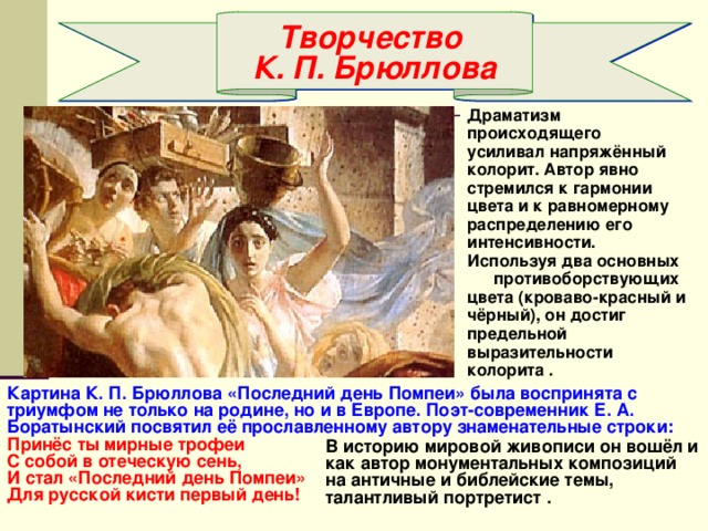 Творчество К. П. Брюллова Драматизм происходящего усиливал напряжённый колорит. Автор явно стремился к гармонии цвета и к равномерному распределению его интенсивности. Используя два основных противоборствующих цвета (кроваво-красный и чёрный), он достиг предельной выразительности колорита . Картина К. П. Брюллова «Последний день Помпеи» была воспринята с триумфом не только на родине, но и в Европе. Поэт-современник Е. А. Боратынский посвятил её прославленному автору знаменательные строки: Принёс ты мирные трофеи С собой в отеческую сень, И стал «Последний день Помпеи» Для русской кисти первый день! В историю мировой живописи он вошёл и как автор монументальных композиций на античные и библейские темы, талантливый портретист . 