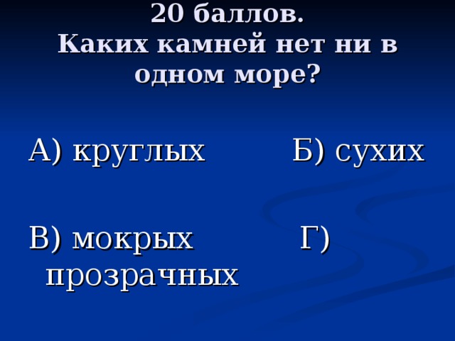 20 баллов.  Каких камней нет ни в одном море? А) круглых Б) сухих В) мокрых Г) прозрачных 