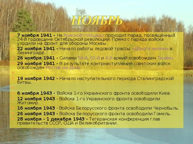 7 ноября 1941 - На Красной площади проходит парад, посвящённый 24-й годовщине Октябрьской революции. Прямо с парада войска уходили на фронт для обороны Москвы. 22 ноября 1941 - Начало работы ледовой трассы «Дороги жизни» в Ленинграде. 26 ноября 1941 - Силами 54-й , 52-й и 4-й армий освобожден Тихвин . 29 ноября 1941 - В результате контрнаступления советских войск освобождён Ростов-на-Дону .   19 ноября 1942 - Начало наступательного периода Сталинградской битвы.   6 ноября 1943 - Войска 1-го Украинского фронта освободили Киев. 12 ноября 1943 - Войска 1-го Украинского фронта освободили Житомир. 16 ноября 1943 - Войска Белорусского фронта освободили Чернобыль. 26 ноября 1943 - Войска Белорусского фронта освободили Гомель. 28 ноября - 1 декабря 1943 - Тегеранская конференция глав правительств СССР, США и Великобритании.  