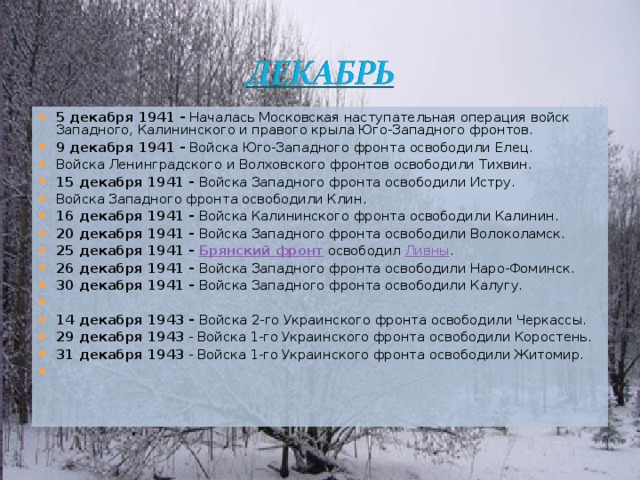 5 декабря 1941 - Началась Московская наступательная операция войск Западного, Калининского и правого крыла Юго-Западного фронтов. 9 декабря 1941 - Войска Юго-Западного фронта освободили Елец. Войска Ленинградского и Волховского фронтов освободили Тихвин. 15 декабря 1941 - Войска Западного фронта освободили Истру. Войска Западного фронта освободили Клин. 16 декабря 1941 - Войска Калининского фронта освободили Калинин. 20 декабря 1941 - Войска Западного фронта освободили Волоколамск. 25 декабря 1941 - Брянский фронт освободил Ливны . 26 декабря 1941 - Войска Западного фронта освободили Наро-Фоминск. 30 декабря 1941 - Войска Западного фронта освободили Калугу.   14 декабря 1943 - Войска 2-го Украинского фронта освободили Черкассы. 29 декабря 1943 - Войска 1-го Украинского фронта освободили Коростень. 31 декабря 1943 - Войска 1-го Украинского фронта освободили Житомир.    
